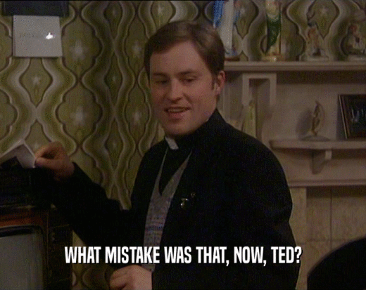 WHAT MISTAKE WAS THAT, NOW, TED?  