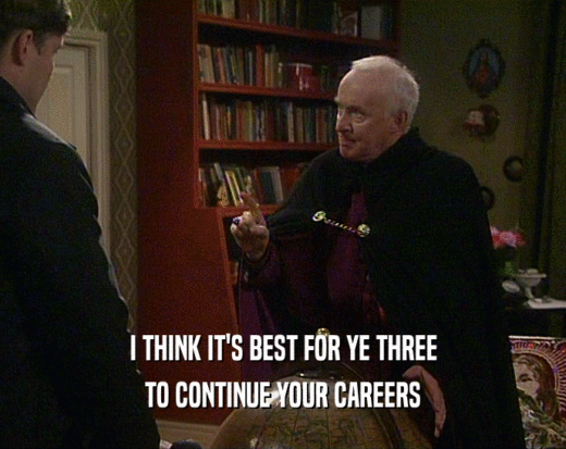I THINK IT'S BEST FOR YE THREE TO CONTINUE YOUR CAREERS 