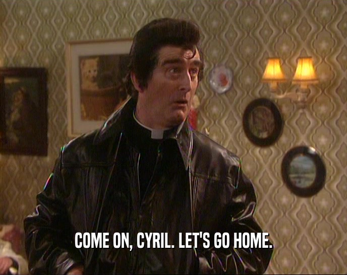COME ON, CYRIL. LET'S GO HOME.
  