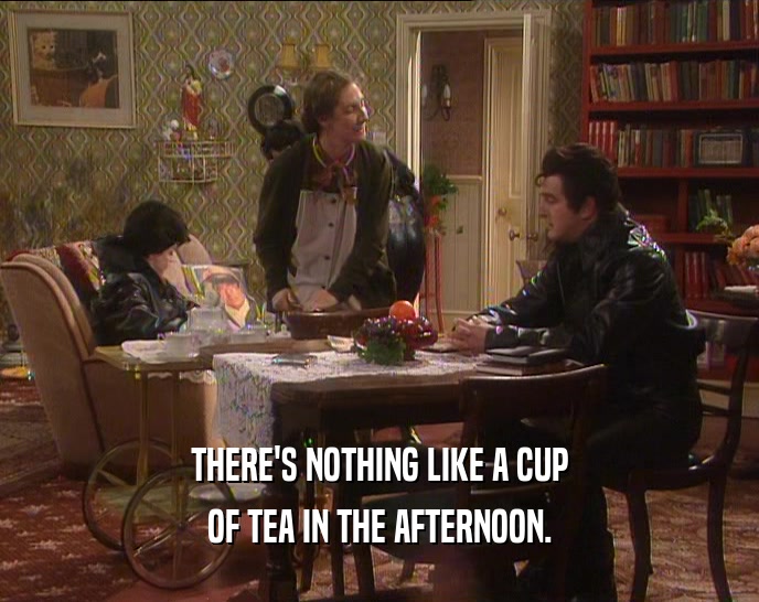 THERE'S NOTHING LIKE A CUP OF TEA IN THE AFTERNOON. 