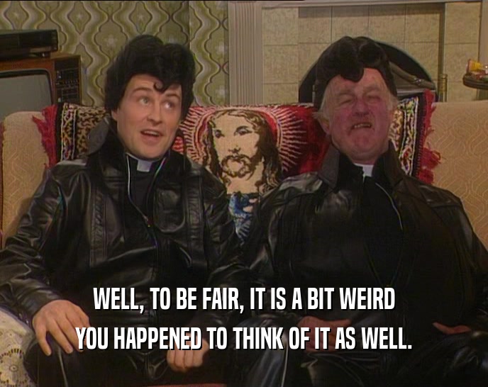 WELL, TO BE FAIR, IT IS A BIT WEIRD YOU HAPPENED TO THINK OF IT AS WELL. 