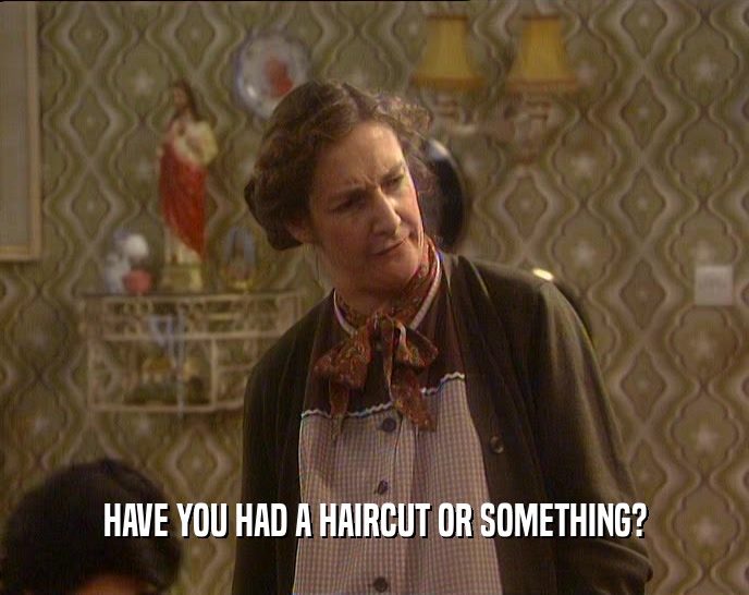 HAVE YOU HAD A HAIRCUT OR SOMETHING?  