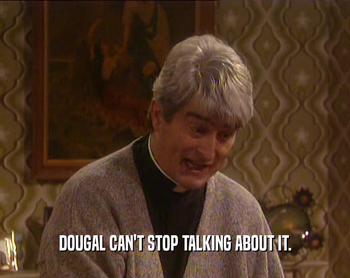 DOUGAL CAN'T STOP TALKING ABOUT IT.
  