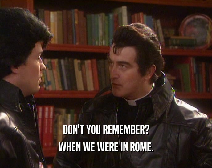 DON'T YOU REMEMBER?
 WHEN WE WERE IN ROME.
 