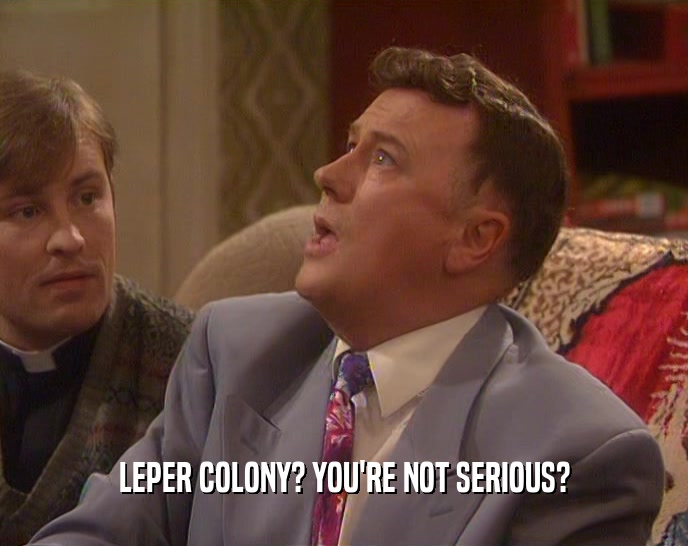 LEPER COLONY? YOU'RE NOT SERIOUS?  