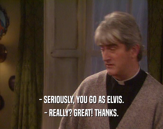 - SERIOUSLY, YOU GO AS ELVIS. - REALLY? GREAT! THANKS. 