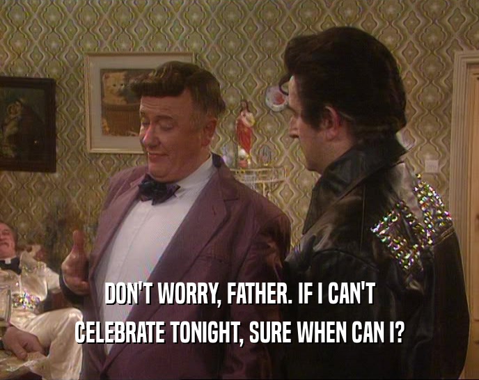 DON'T WORRY, FATHER. IF I CAN'T CELEBRATE TONIGHT, SURE WHEN CAN I? 