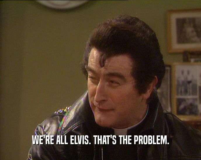 WE'RE ALL ELVIS. THAT'S THE PROBLEM.
  