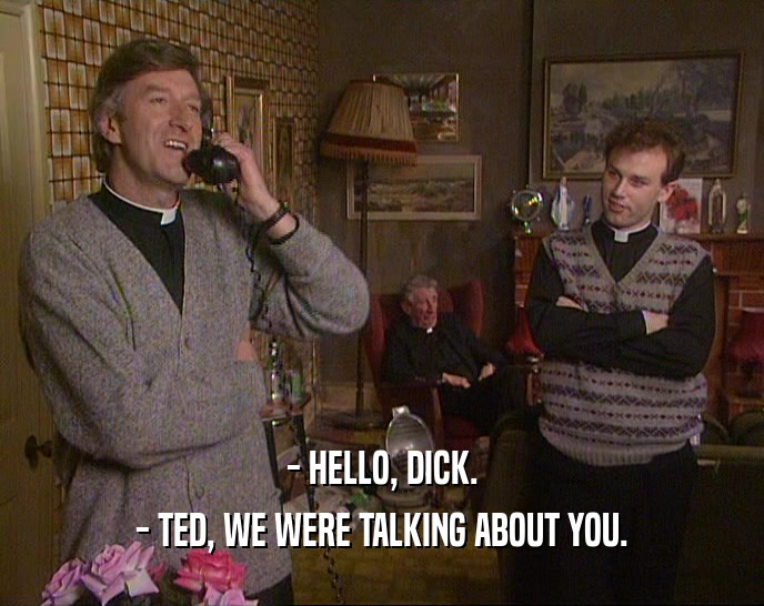 - HELLO, DICK. - TED, WE WERE TALKING ABOUT YOU. 