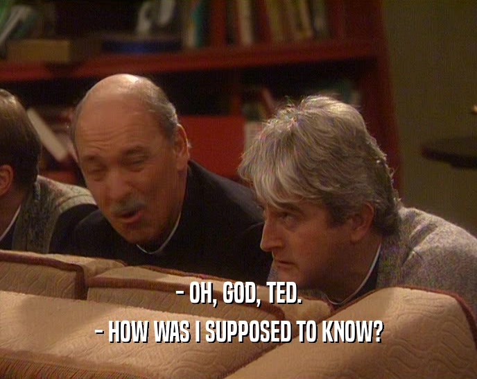 - OH, GOD, TED.
 - HOW WAS I SUPPOSED TO KNOW?
 