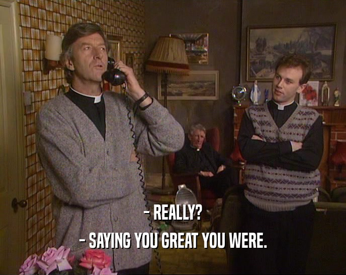 - REALLY? - SAYING YOU GREAT YOU WERE. 