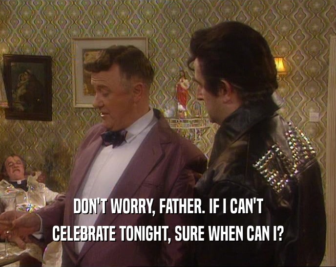 DON'T WORRY, FATHER. IF I CAN'T CELEBRATE TONIGHT, SURE WHEN CAN I? 