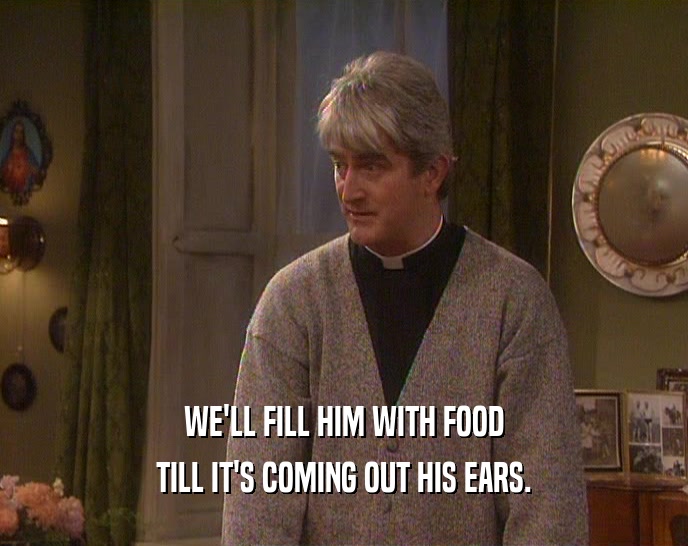 WE'LL FILL HIM WITH FOOD TILL IT'S COMING OUT HIS EARS. 