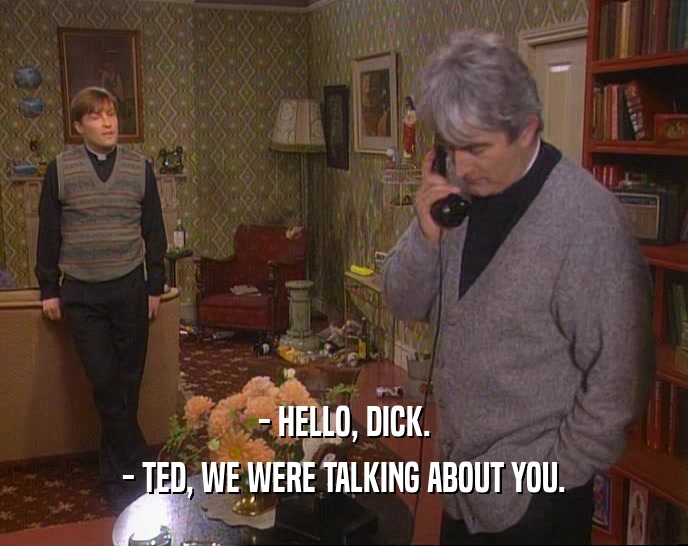 - HELLO, DICK. - TED, WE WERE TALKING ABOUT YOU. 