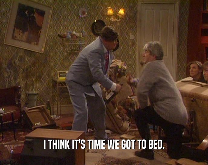 I THINK IT'S TIME WE GOT TO BED.  