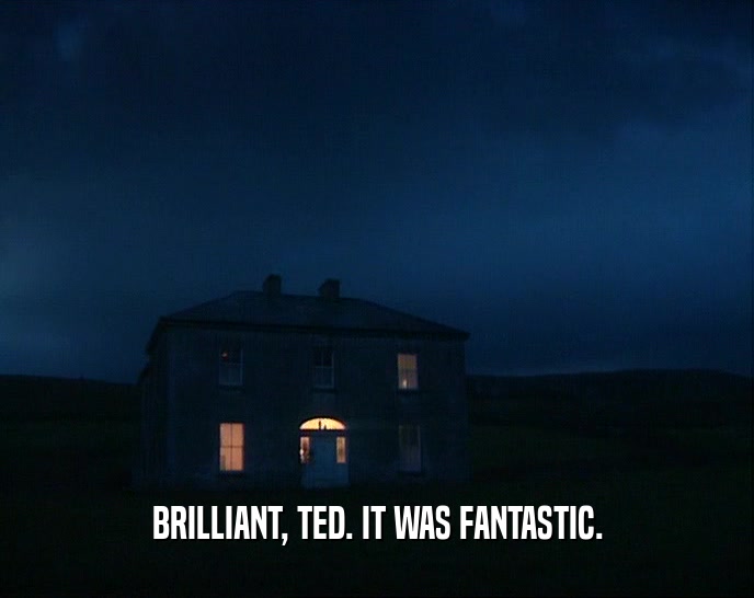 BRILLIANT, TED. IT WAS FANTASTIC.
  