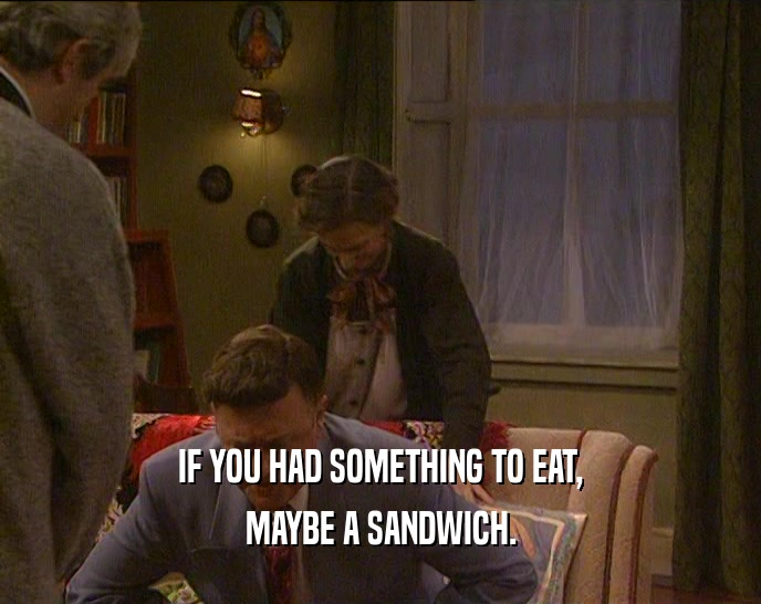 IF YOU HAD SOMETHING TO EAT,
 MAYBE A SANDWICH.
 