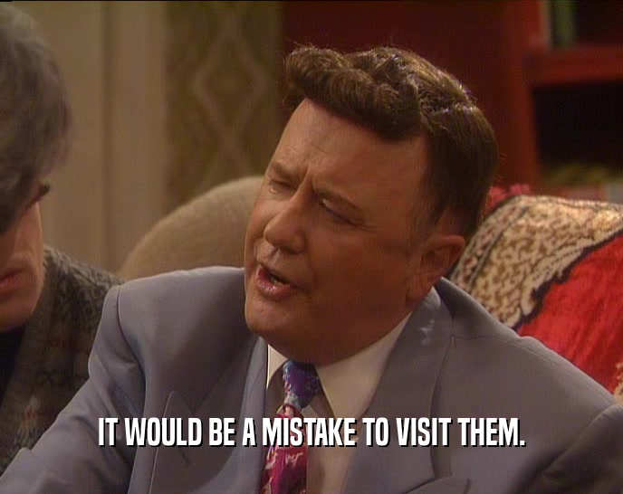 IT WOULD BE A MISTAKE TO VISIT THEM.  
