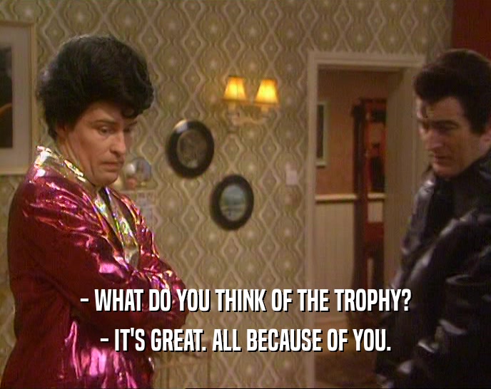 - WHAT DO YOU THINK OF THE TROPHY?
 - IT'S GREAT. ALL BECAUSE OF YOU.
 