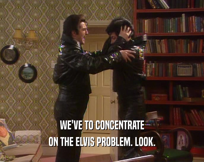 WE'VE TO CONCENTRATE
 ON THE ELVIS PROBLEM. LOOK.
 