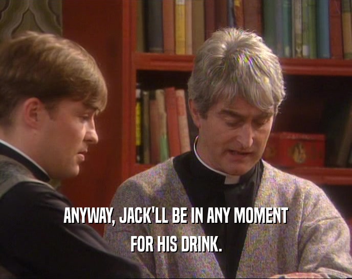 ANYWAY, JACK'LL BE IN ANY MOMENT FOR HIS DRINK. 