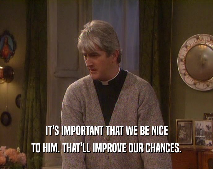 IT'S IMPORTANT THAT WE BE NICE TO HIM. THAT'LL IMPROVE OUR CHANCES. 