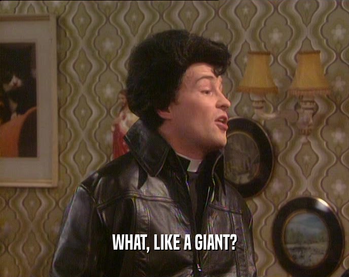 WHAT, LIKE A GIANT?  