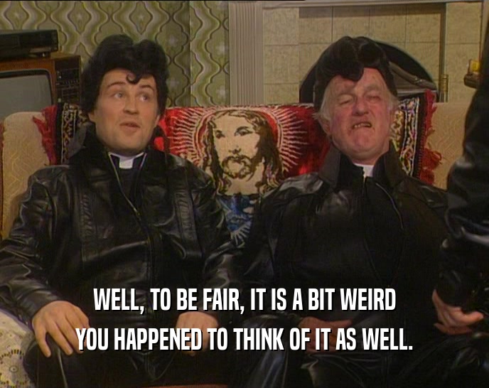 WELL, TO BE FAIR, IT IS A BIT WEIRD YOU HAPPENED TO THINK OF IT AS WELL. 