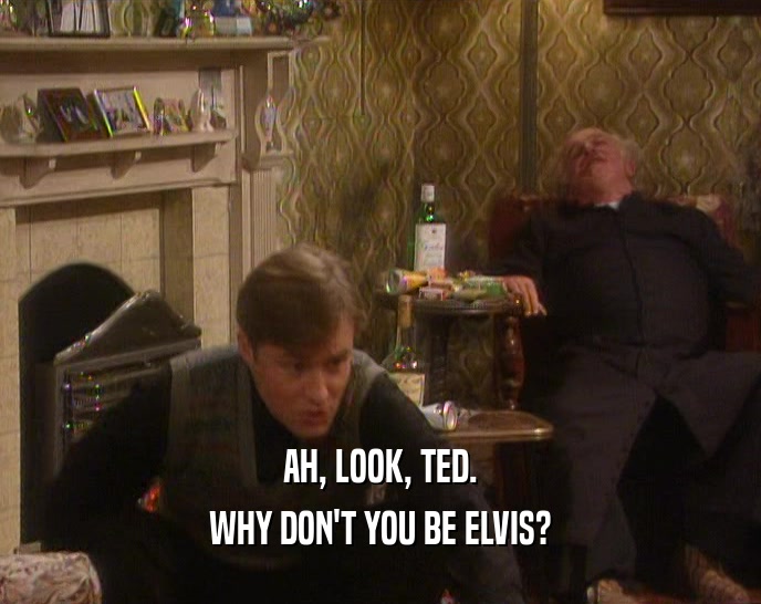 AH, LOOK, TED.
 WHY DON'T YOU BE ELVIS?
 