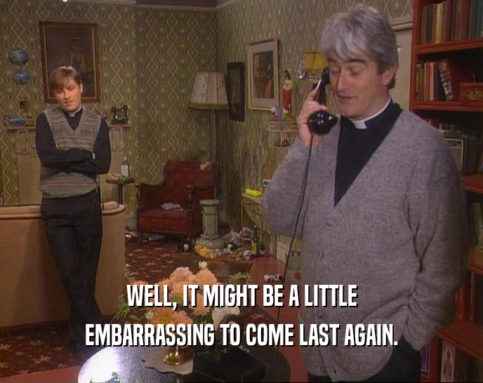 WELL, IT MIGHT BE A LITTLE EMBARRASSING TO COME LAST AGAIN. 