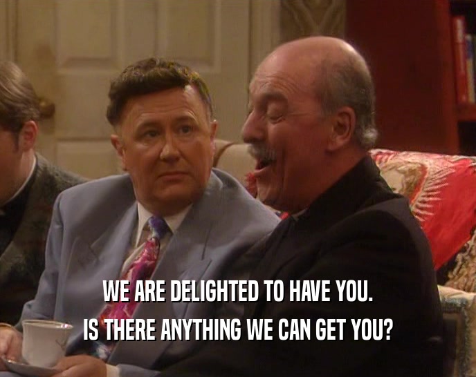 WE ARE DELIGHTED TO HAVE YOU. IS THERE ANYTHING WE CAN GET YOU? 