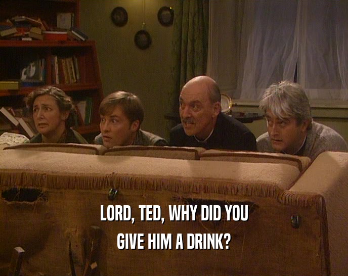 LORD, TED, WHY DID YOU
 GIVE HIM A DRINK?
 