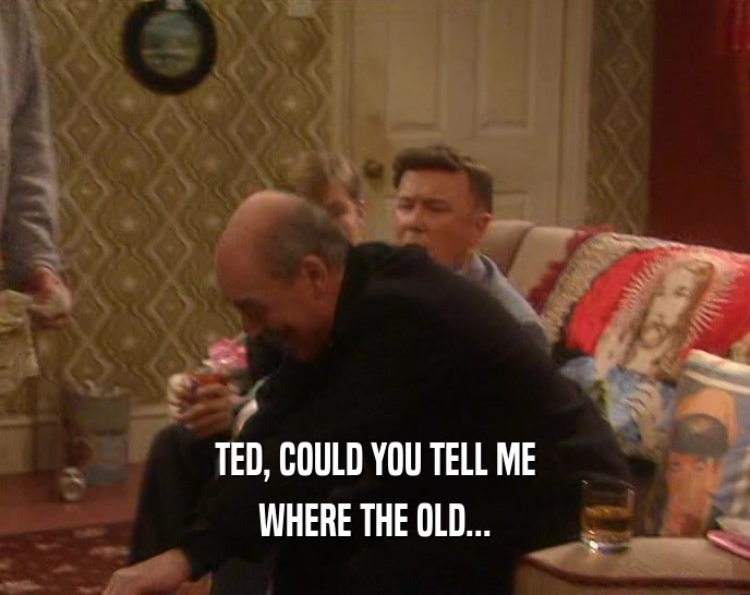 TED, COULD YOU TELL ME WHERE THE OLD... 