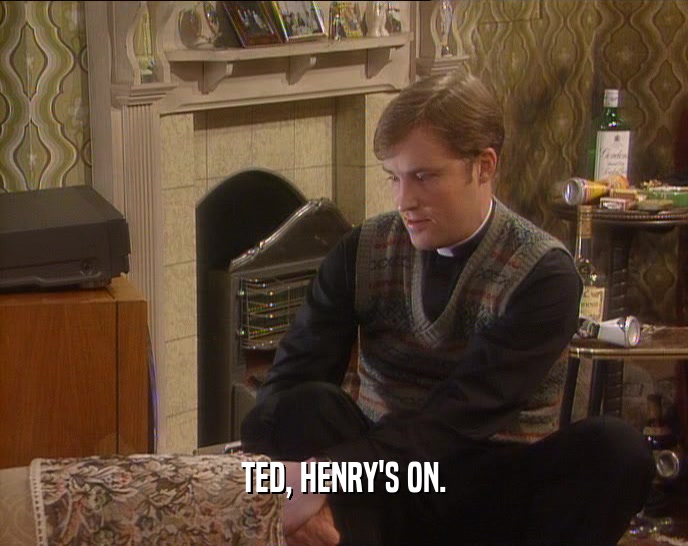 TED, HENRY'S ON.
  