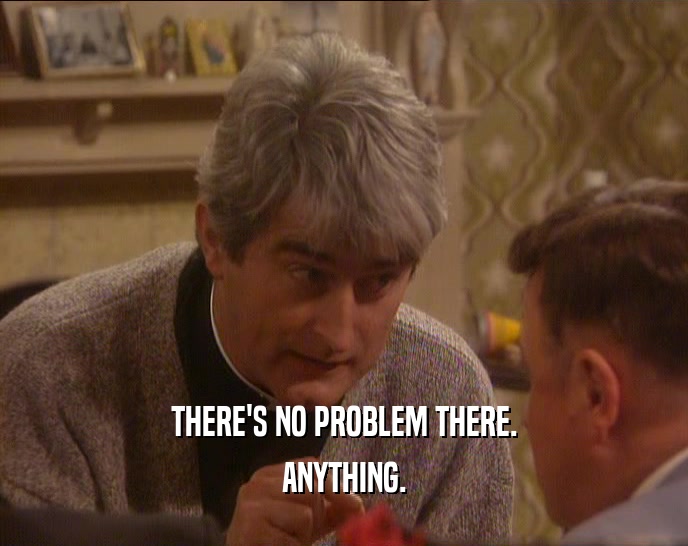 THERE'S NO PROBLEM THERE. ANYTHING. 