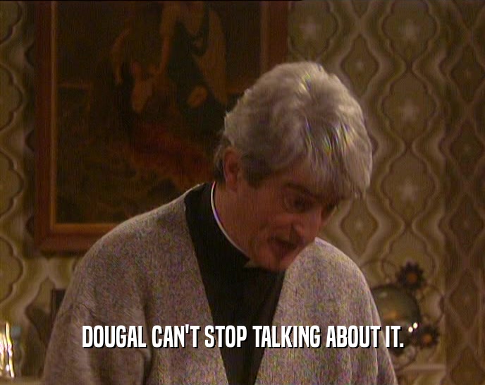 DOUGAL CAN'T STOP TALKING ABOUT IT.  