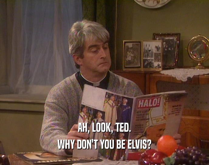 AH, LOOK, TED.
 WHY DON'T YOU BE ELVIS?
 