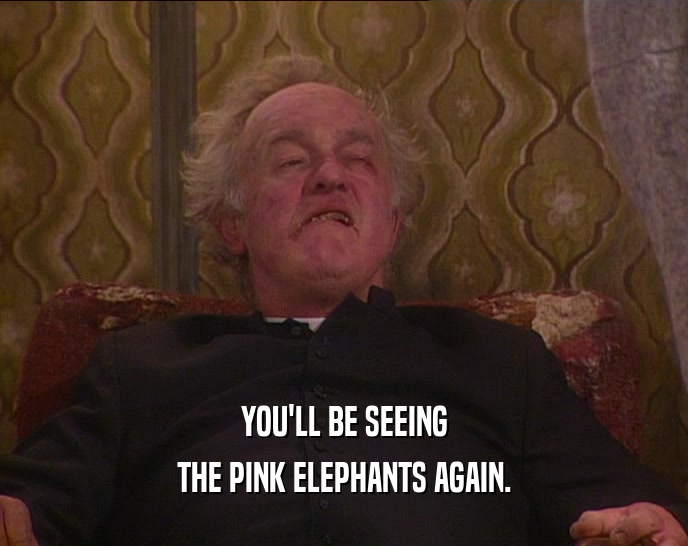 YOU'LL BE SEEING THE PINK ELEPHANTS AGAIN. 