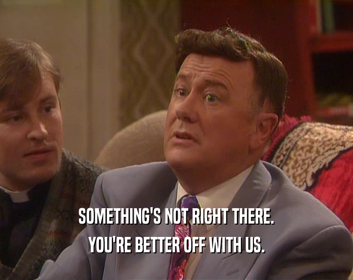 SOMETHING'S NOT RIGHT THERE. YOU'RE BETTER OFF WITH US. 