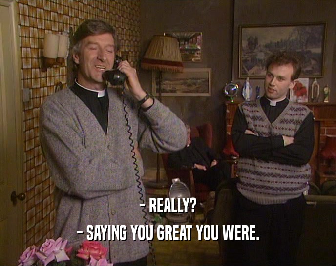 - REALLY? - SAYING YOU GREAT YOU WERE. 