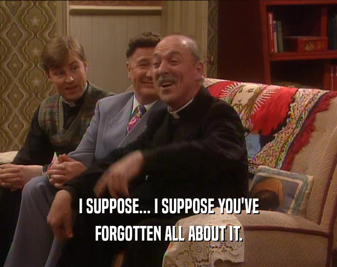 I SUPPOSE... I SUPPOSE YOU'VE FORGOTTEN ALL ABOUT IT. 