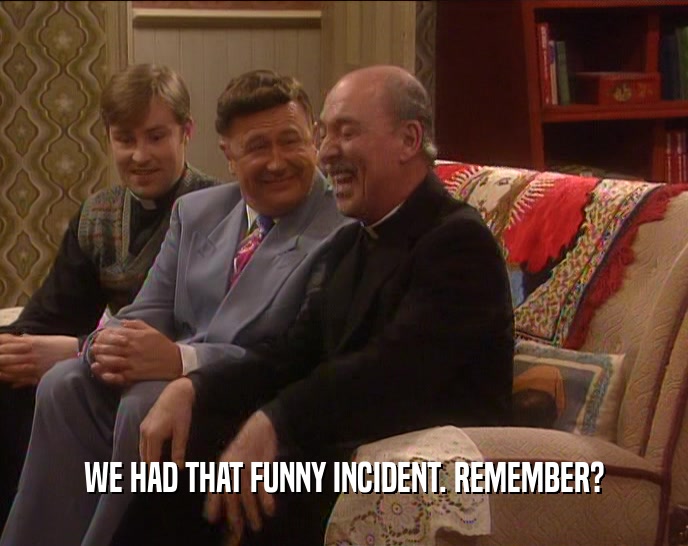 WE HAD THAT FUNNY INCIDENT. REMEMBER?  