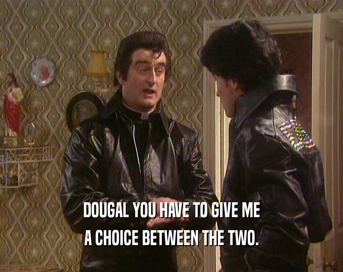 DOUGAL YOU HAVE TO GIVE ME A CHOICE BETWEEN THE TWO. 
