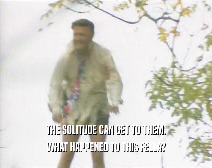 THE SOLITUDE CAN GET TO THEM. WHAT HAPPENED TO THIS FELLA? 