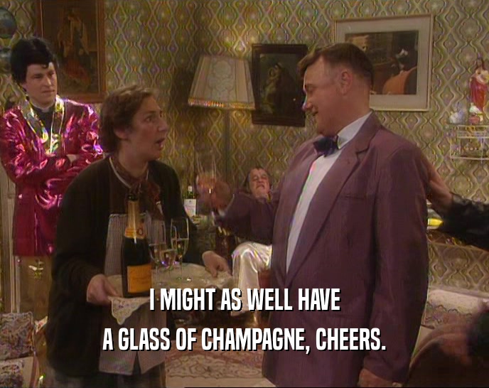 I MIGHT AS WELL HAVE
 A GLASS OF CHAMPAGNE, CHEERS.
 