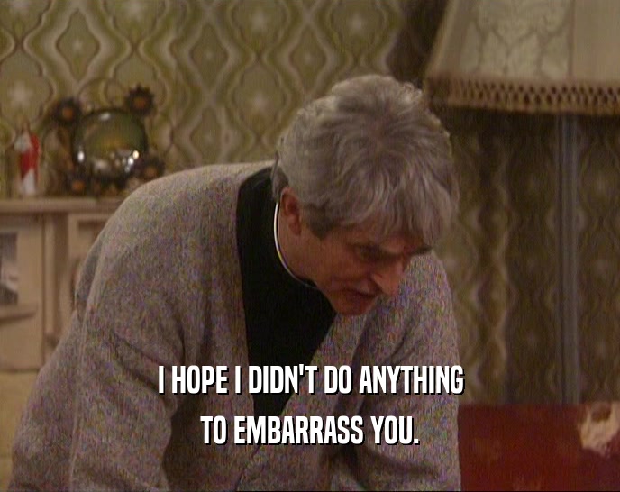 I HOPE I DIDN'T DO ANYTHING TO EMBARRASS YOU. 