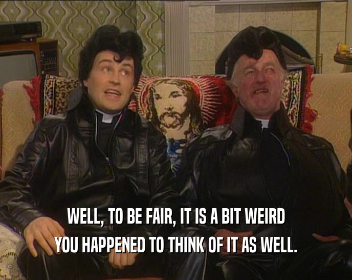 WELL, TO BE FAIR, IT IS A BIT WEIRD YOU HAPPENED TO THINK OF IT AS WELL. 