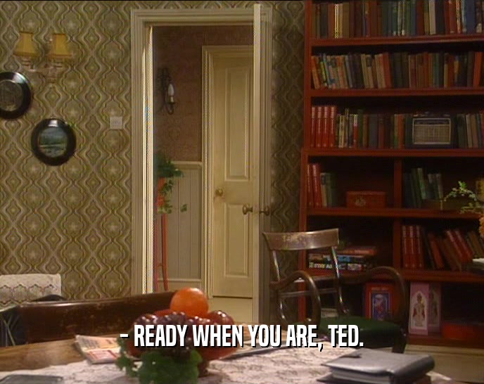 - READY WHEN YOU ARE, TED.  