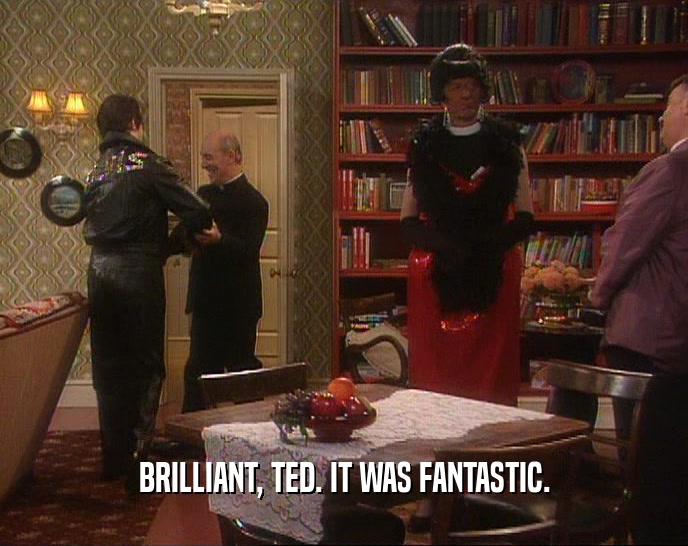 BRILLIANT, TED. IT WAS FANTASTIC.
  