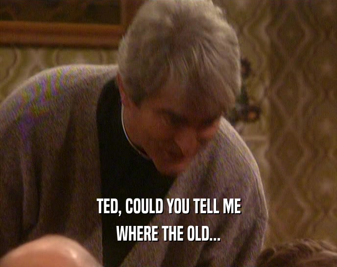 TED, COULD YOU TELL ME WHERE THE OLD... 